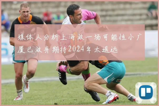 媒体人分析上海放一场可能性小广厦已放弃期待2024年太遥远