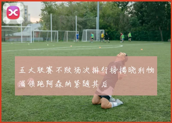 五大联赛不败场次排行榜揭晓利物浦领跑阿森纳紧随其后