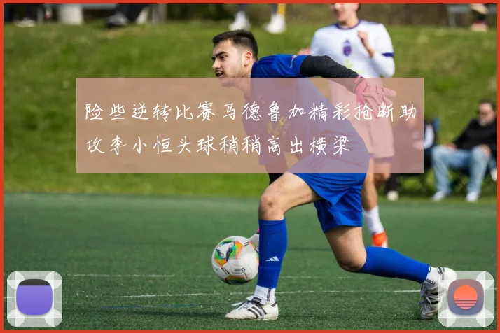 险些逆转比赛马德鲁加精彩抢断助攻李小恒头球稍稍高出横梁