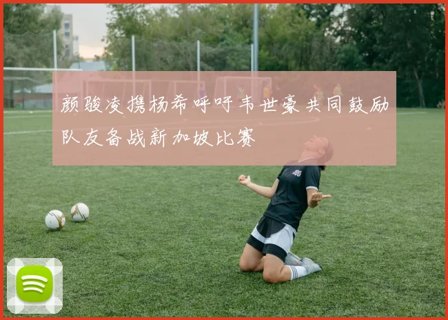 颜骏凌携杨希呼吁韦世豪共同鼓励队友备战新加坡比赛