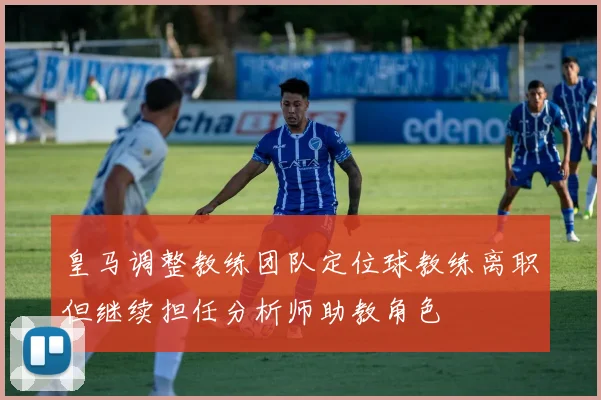 皇马调整教练团队定位球教练离职但继续担任分析师助教角色