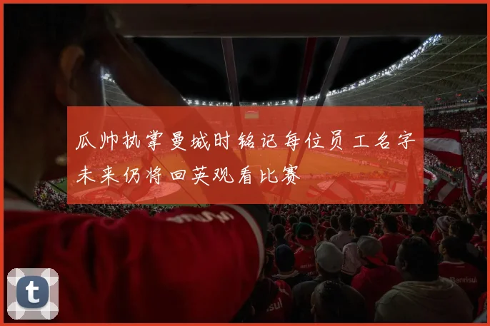 瓜帅执掌曼城时铭记每位员工名字未来仍将回英观看比赛