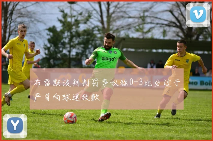 布雷默谈判判罚争议称0-3比分过于严苛向球迷致歉