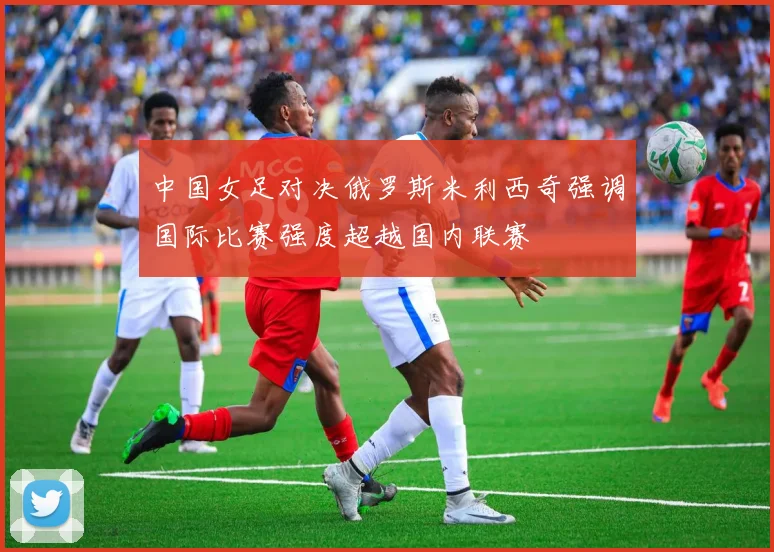 中国女足对决俄罗斯米利西奇强调国际比赛强度超越国内联赛