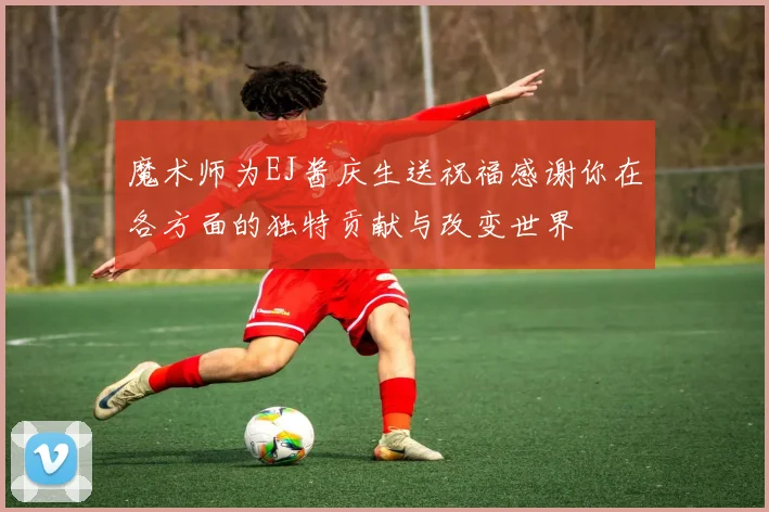 魔术师为EJ酱庆生送祝福感谢你在各方面的独特贡献与改变世界